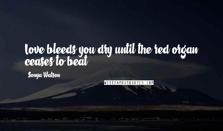Sonya Watson Quotes: Love bleeds you dry until the red organ ceases to beat