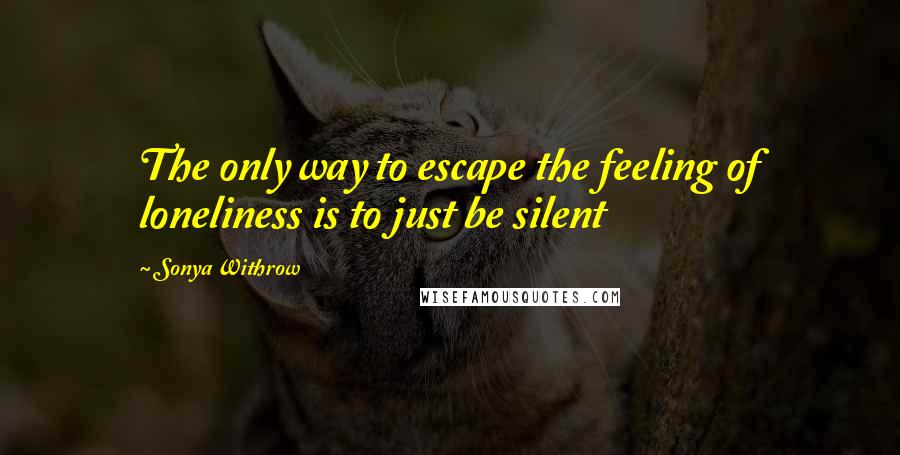 Sonya Withrow Quotes: The only way to escape the feeling of loneliness is to just be silent