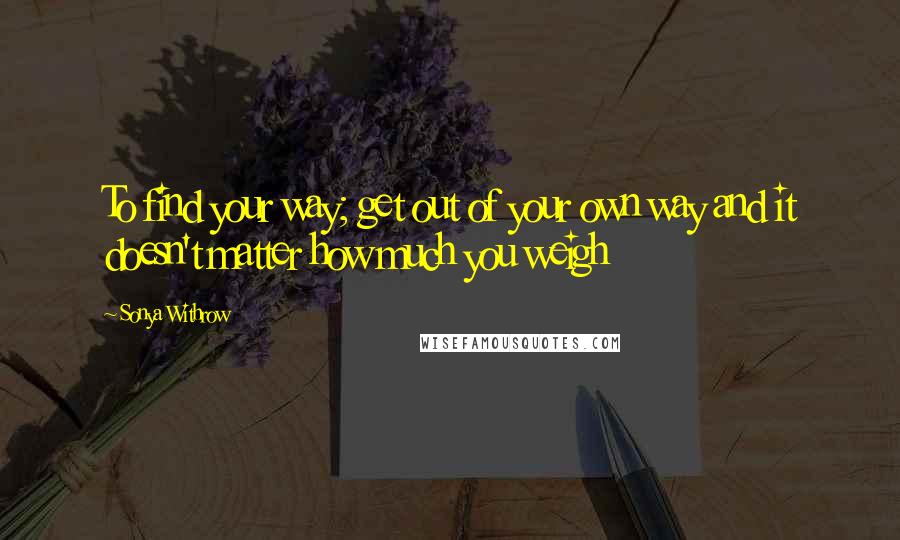 Sonya Withrow Quotes: To find your way; get out of your own way and it doesn't matter how much you weigh