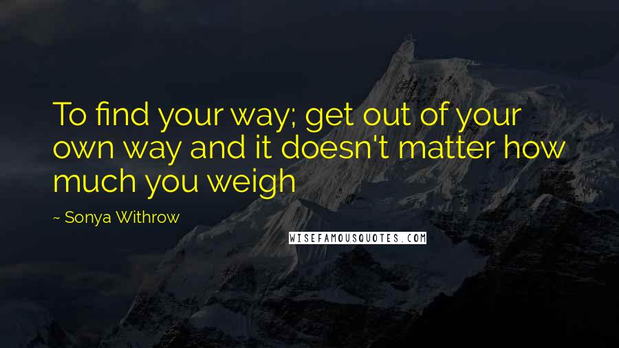 Sonya Withrow Quotes: To find your way; get out of your own way and it doesn't matter how much you weigh