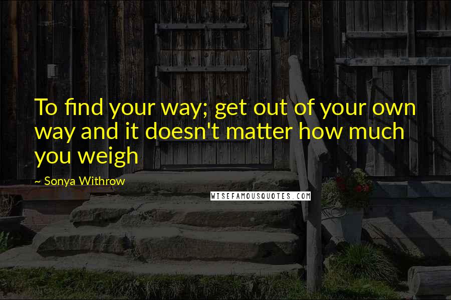 Sonya Withrow Quotes: To find your way; get out of your own way and it doesn't matter how much you weigh