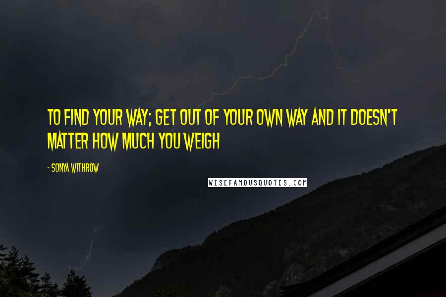 Sonya Withrow Quotes: To find your way; get out of your own way and it doesn't matter how much you weigh