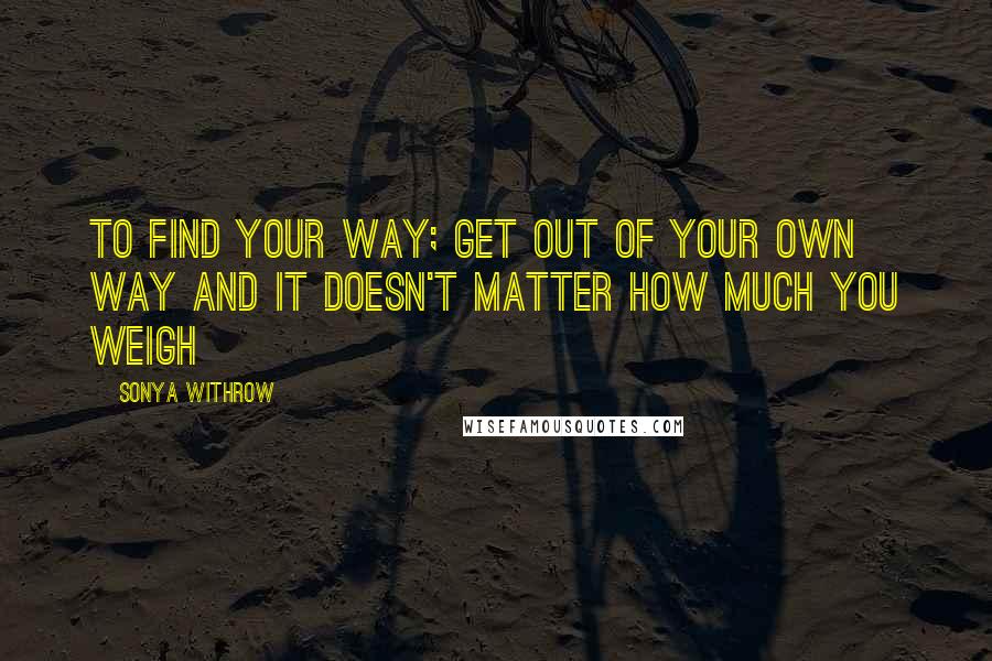 Sonya Withrow Quotes: To find your way; get out of your own way and it doesn't matter how much you weigh