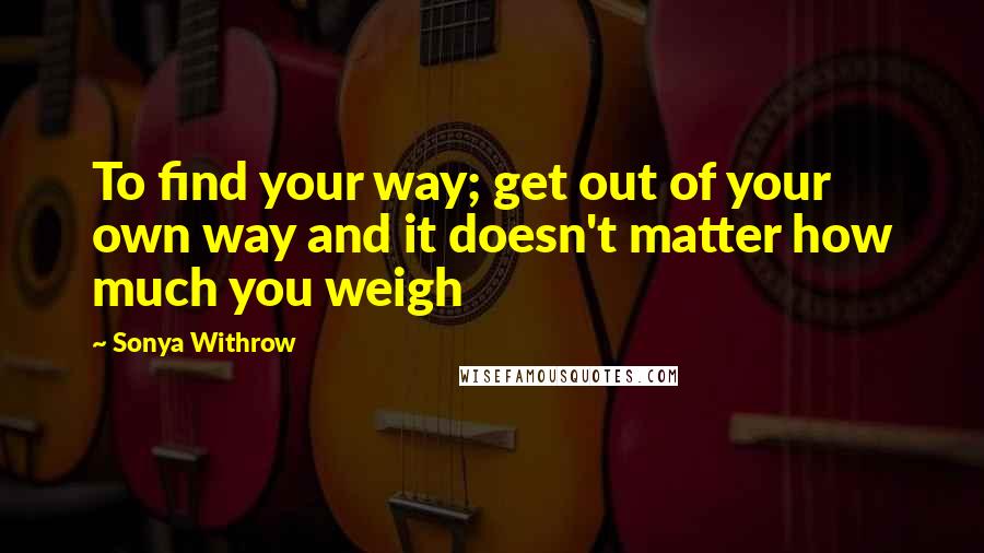 Sonya Withrow Quotes: To find your way; get out of your own way and it doesn't matter how much you weigh