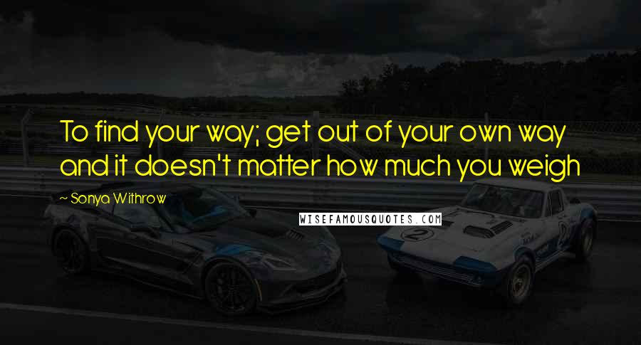 Sonya Withrow Quotes: To find your way; get out of your own way and it doesn't matter how much you weigh