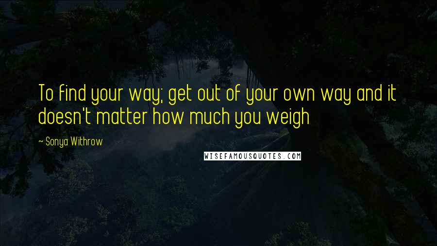 Sonya Withrow Quotes: To find your way; get out of your own way and it doesn't matter how much you weigh