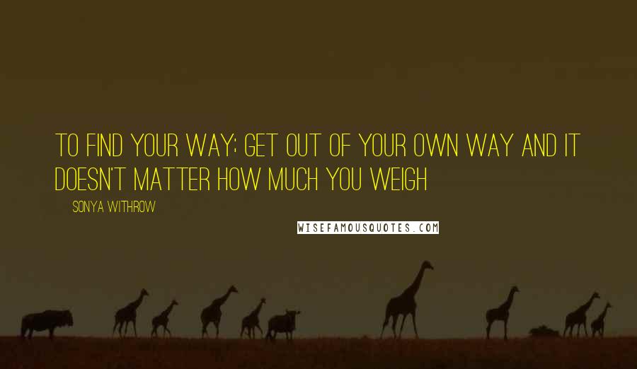Sonya Withrow Quotes: To find your way; get out of your own way and it doesn't matter how much you weigh