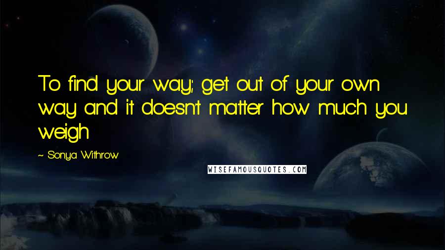 Sonya Withrow Quotes: To find your way; get out of your own way and it doesn't matter how much you weigh