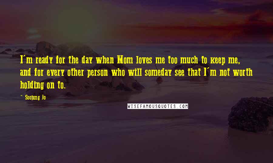 Soojung Jo Quotes: I'm ready for the day when Mom loves me too much to keep me, and for every other person who will someday see that I'm not worth holding on to.