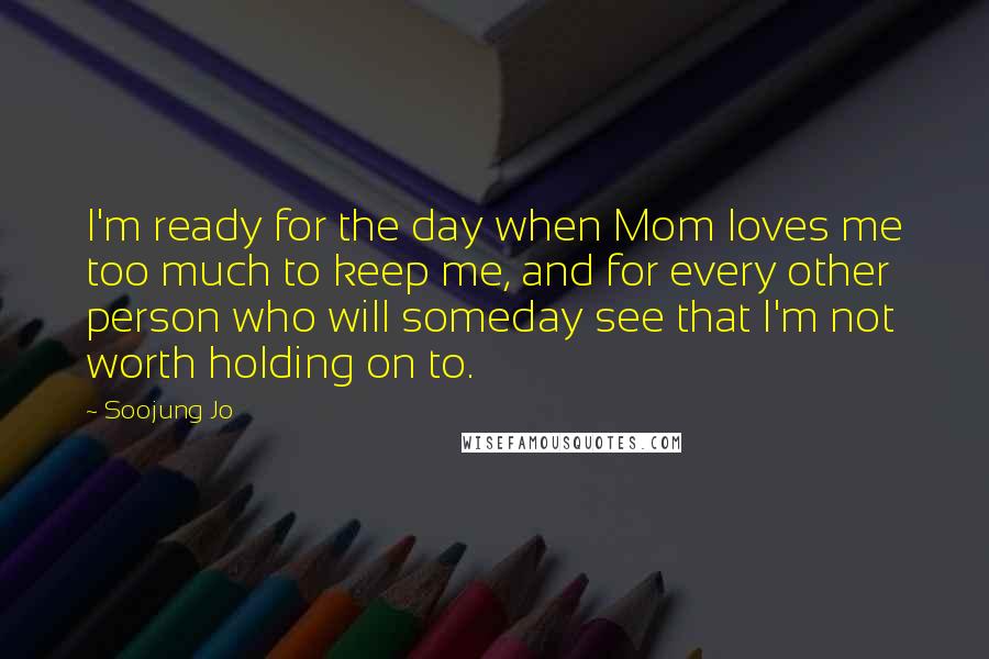 Soojung Jo Quotes: I'm ready for the day when Mom loves me too much to keep me, and for every other person who will someday see that I'm not worth holding on to.