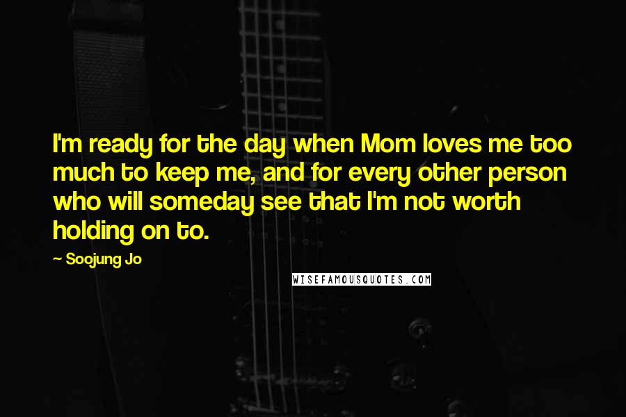 Soojung Jo Quotes: I'm ready for the day when Mom loves me too much to keep me, and for every other person who will someday see that I'm not worth holding on to.