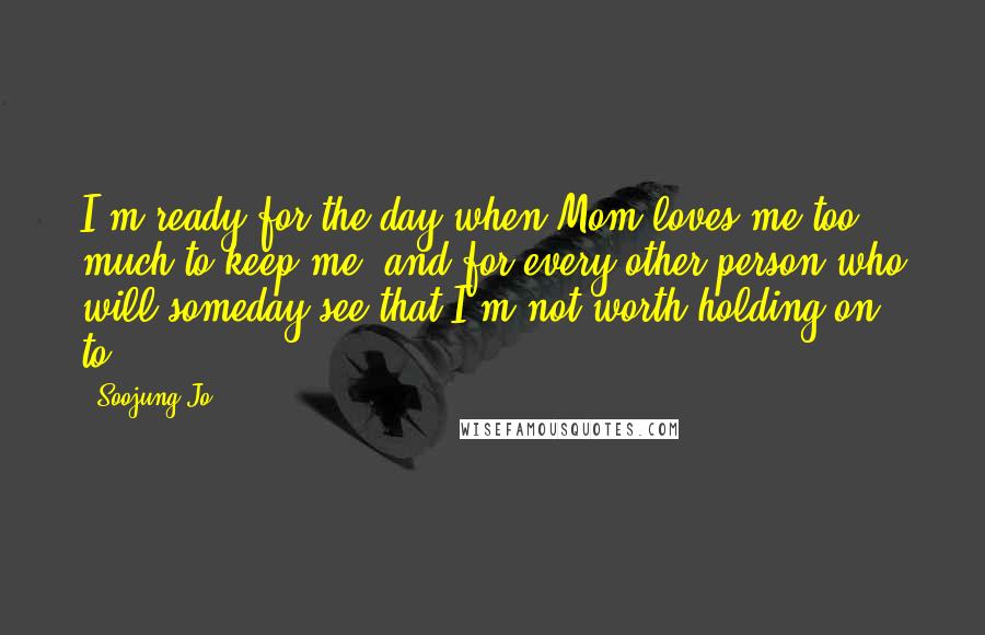 Soojung Jo Quotes: I'm ready for the day when Mom loves me too much to keep me, and for every other person who will someday see that I'm not worth holding on to.