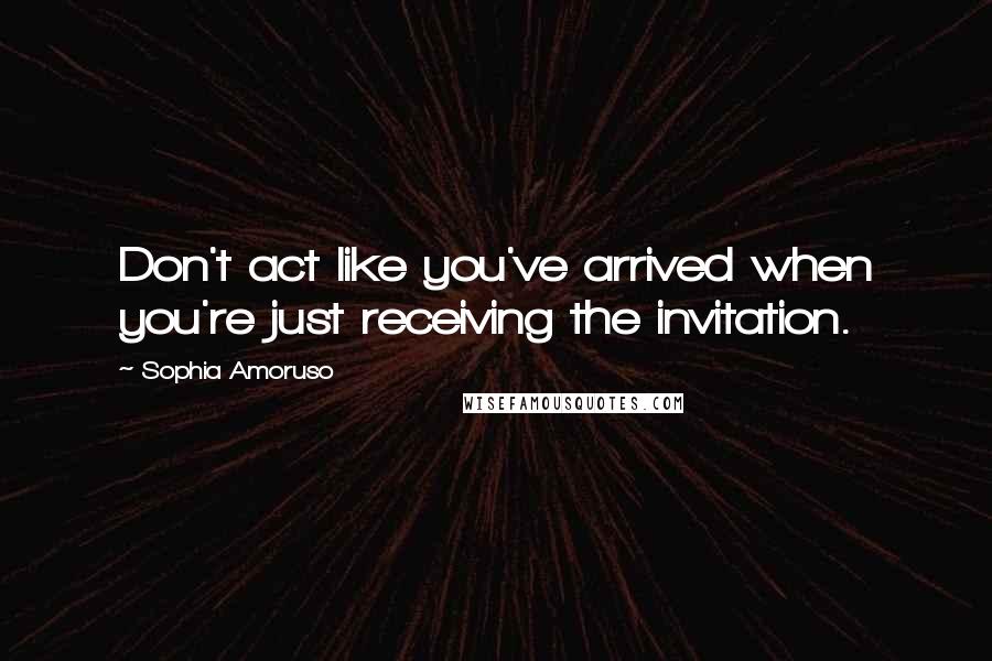 Sophia Amoruso Quotes: Don't act like you've arrived when you're just receiving the invitation.