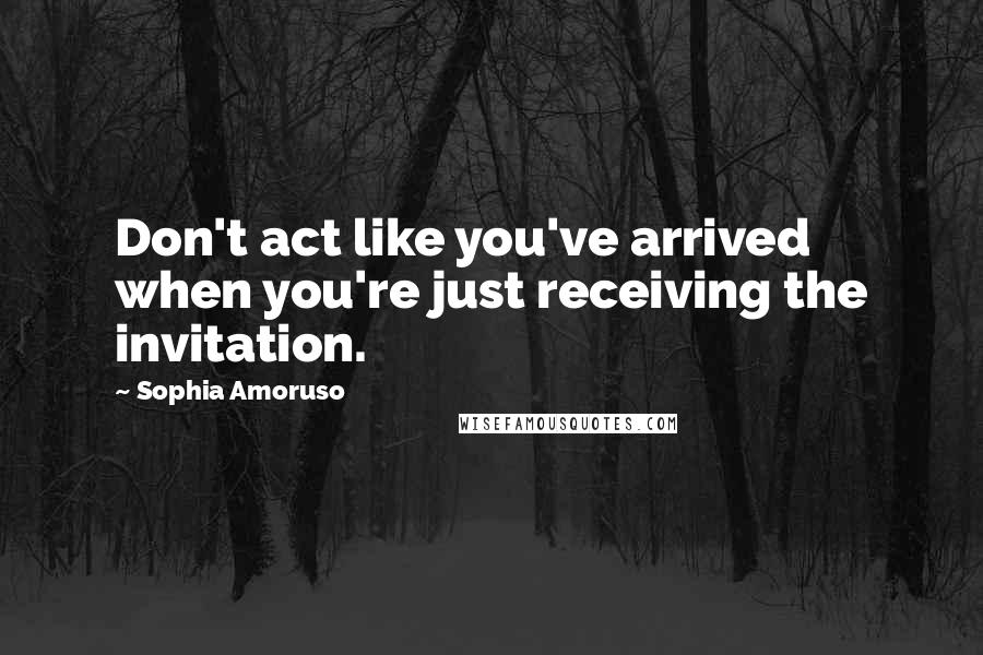 Sophia Amoruso Quotes: Don't act like you've arrived when you're just receiving the invitation.