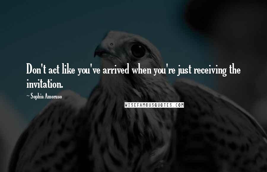 Sophia Amoruso Quotes: Don't act like you've arrived when you're just receiving the invitation.