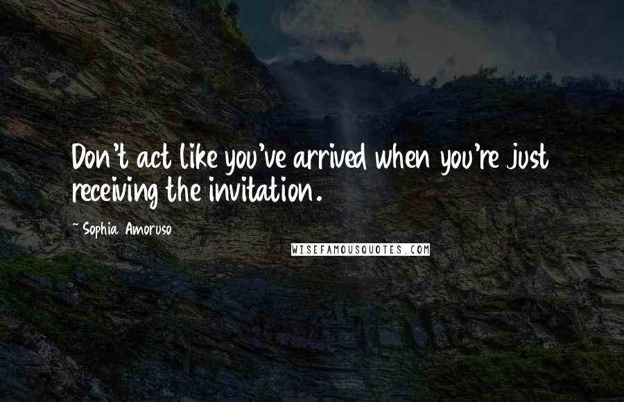 Sophia Amoruso Quotes: Don't act like you've arrived when you're just receiving the invitation.