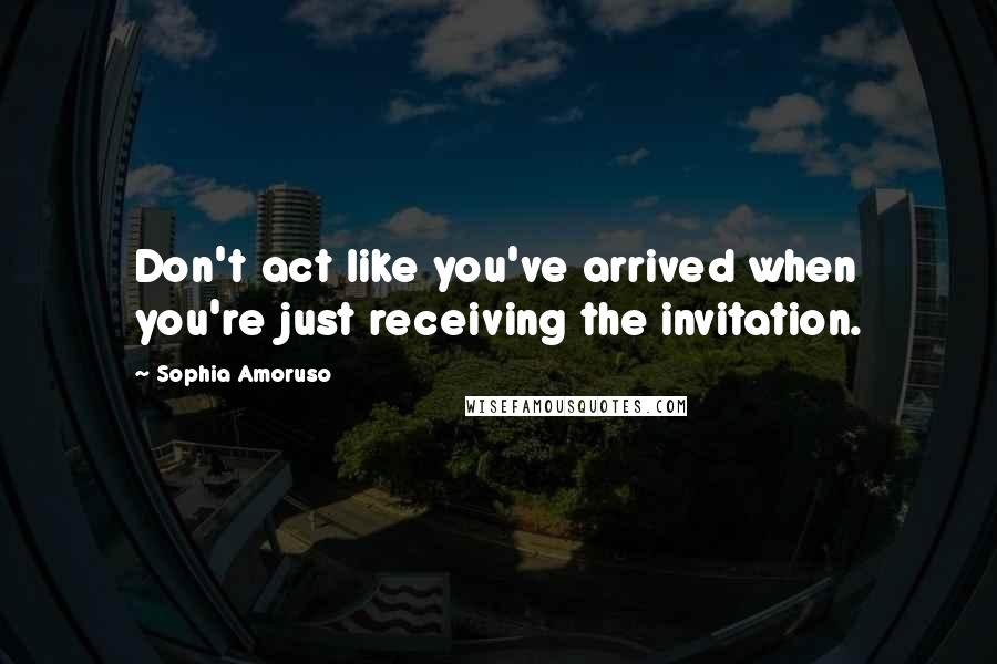 Sophia Amoruso Quotes: Don't act like you've arrived when you're just receiving the invitation.