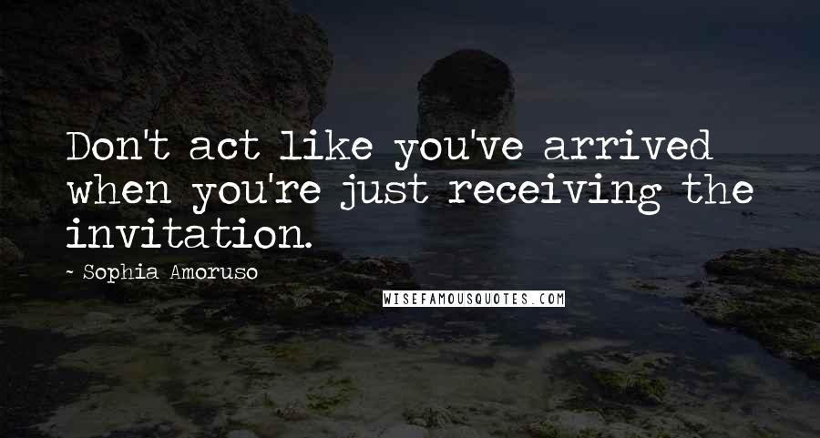 Sophia Amoruso Quotes: Don't act like you've arrived when you're just receiving the invitation.