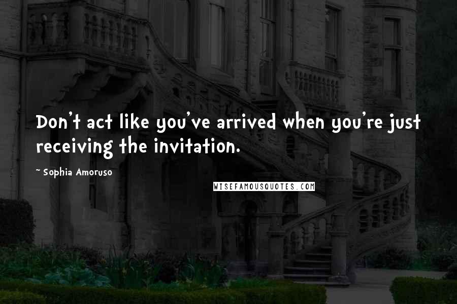 Sophia Amoruso Quotes: Don't act like you've arrived when you're just receiving the invitation.