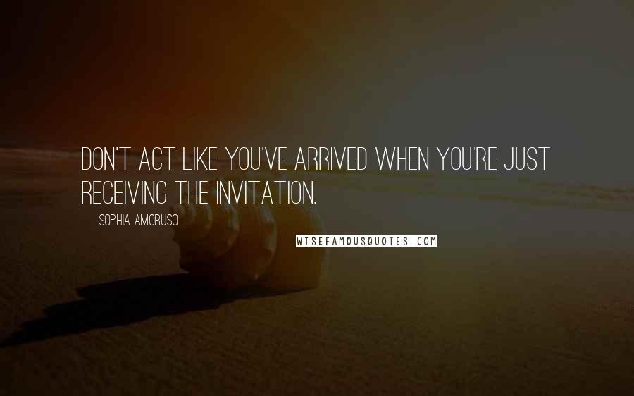 Sophia Amoruso Quotes: Don't act like you've arrived when you're just receiving the invitation.