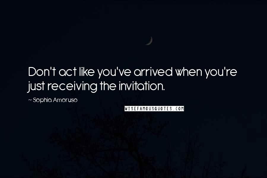 Sophia Amoruso Quotes: Don't act like you've arrived when you're just receiving the invitation.