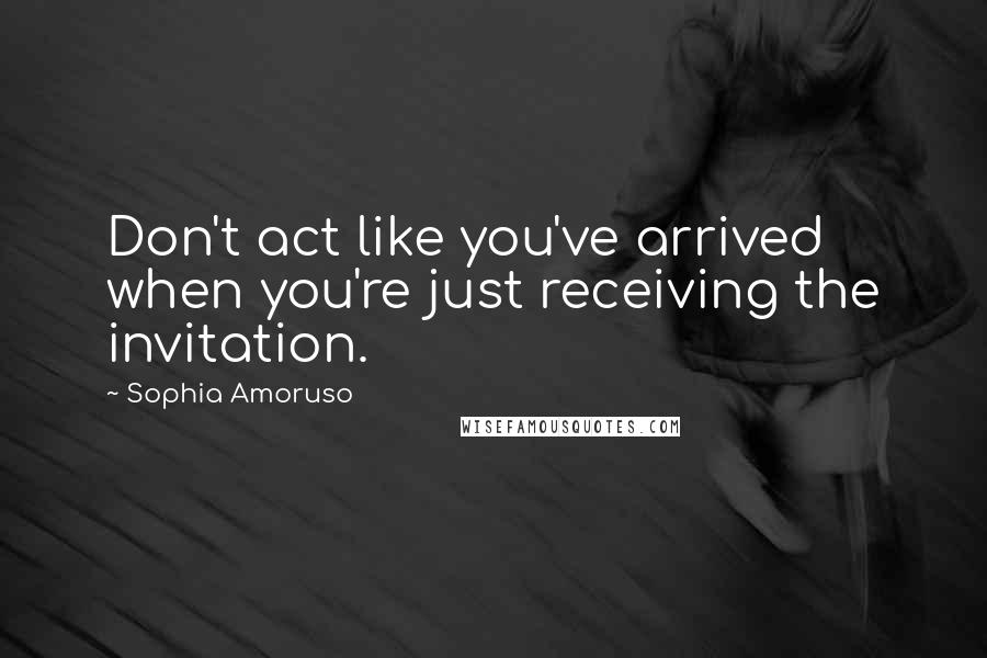 Sophia Amoruso Quotes: Don't act like you've arrived when you're just receiving the invitation.