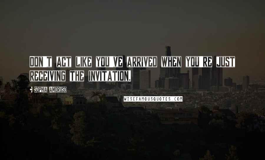 Sophia Amoruso Quotes: Don't act like you've arrived when you're just receiving the invitation.