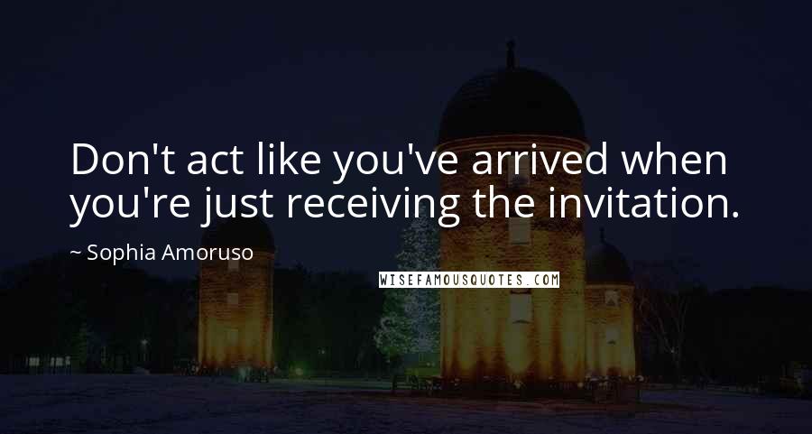 Sophia Amoruso Quotes: Don't act like you've arrived when you're just receiving the invitation.