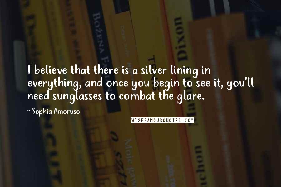 Sophia Amoruso Quotes: I believe that there is a silver lining in everything, and once you begin to see it, you'll need sunglasses to combat the glare.