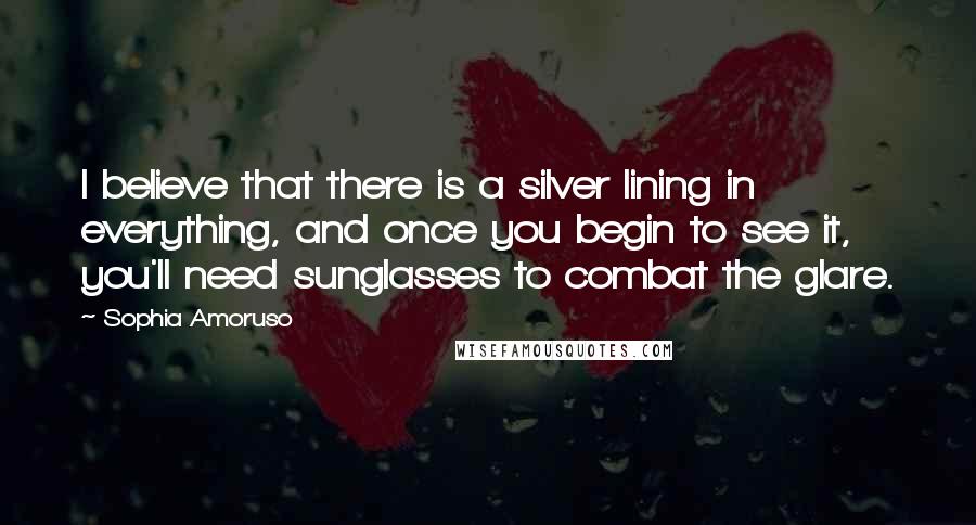 Sophia Amoruso Quotes: I believe that there is a silver lining in everything, and once you begin to see it, you'll need sunglasses to combat the glare.