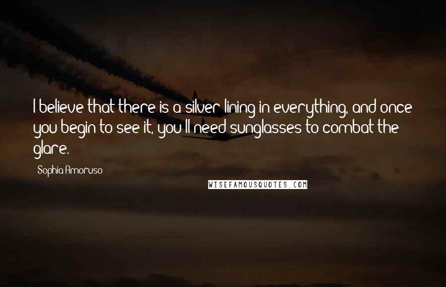 Sophia Amoruso Quotes: I believe that there is a silver lining in everything, and once you begin to see it, you'll need sunglasses to combat the glare.