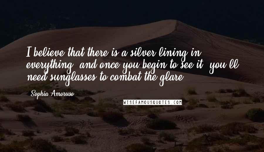 Sophia Amoruso Quotes: I believe that there is a silver lining in everything, and once you begin to see it, you'll need sunglasses to combat the glare.