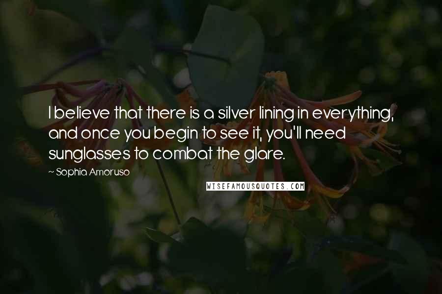 Sophia Amoruso Quotes: I believe that there is a silver lining in everything, and once you begin to see it, you'll need sunglasses to combat the glare.