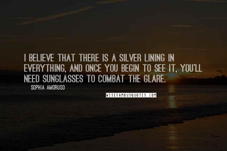 Sophia Amoruso Quotes: I believe that there is a silver lining in everything, and once you begin to see it, you'll need sunglasses to combat the glare.