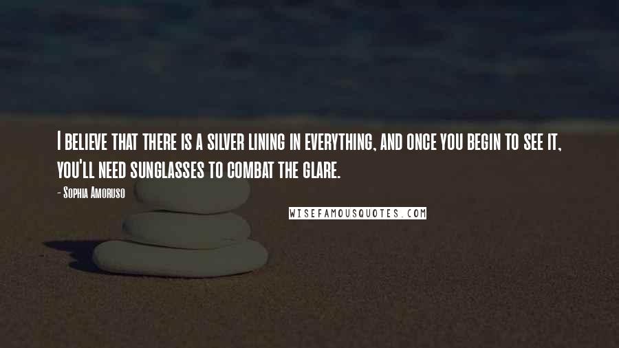 Sophia Amoruso Quotes: I believe that there is a silver lining in everything, and once you begin to see it, you'll need sunglasses to combat the glare.