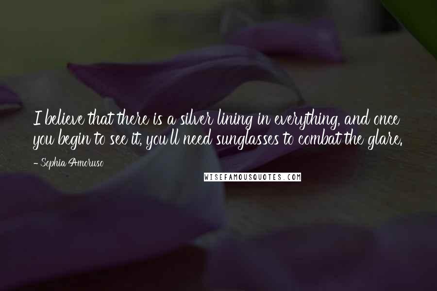 Sophia Amoruso Quotes: I believe that there is a silver lining in everything, and once you begin to see it, you'll need sunglasses to combat the glare.