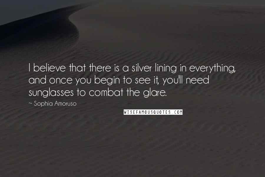 Sophia Amoruso Quotes: I believe that there is a silver lining in everything, and once you begin to see it, you'll need sunglasses to combat the glare.