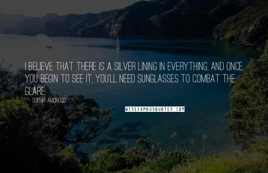 Sophia Amoruso Quotes: I believe that there is a silver lining in everything, and once you begin to see it, you'll need sunglasses to combat the glare.
