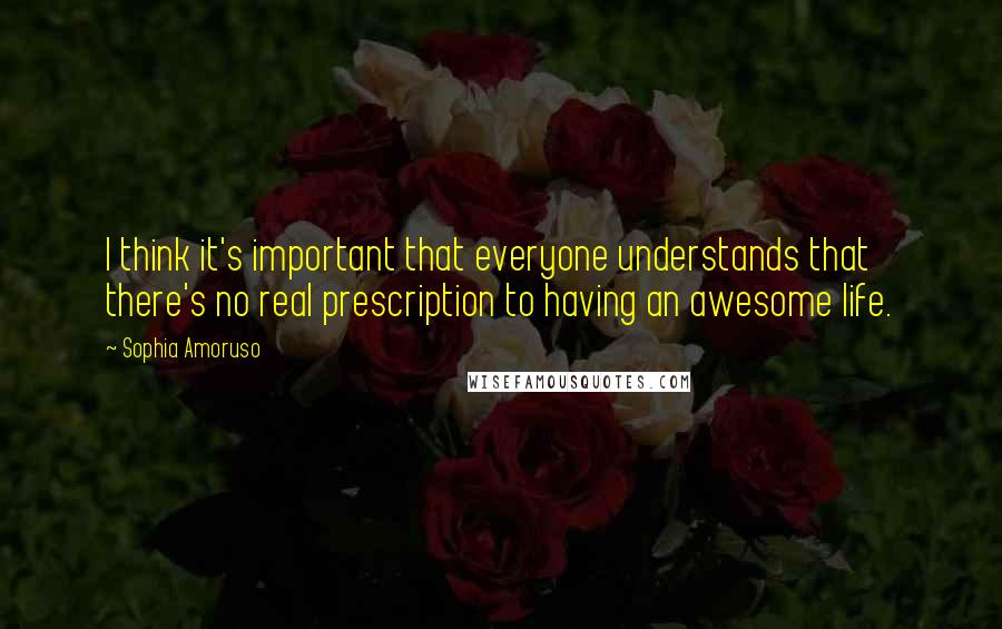 Sophia Amoruso Quotes: I think it's important that everyone understands that there's no real prescription to having an awesome life.