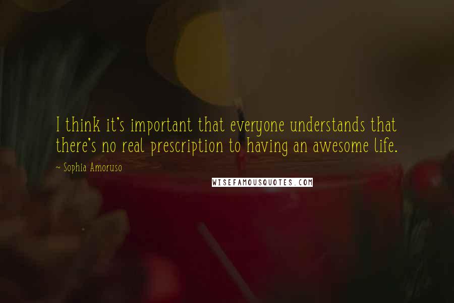 Sophia Amoruso Quotes: I think it's important that everyone understands that there's no real prescription to having an awesome life.