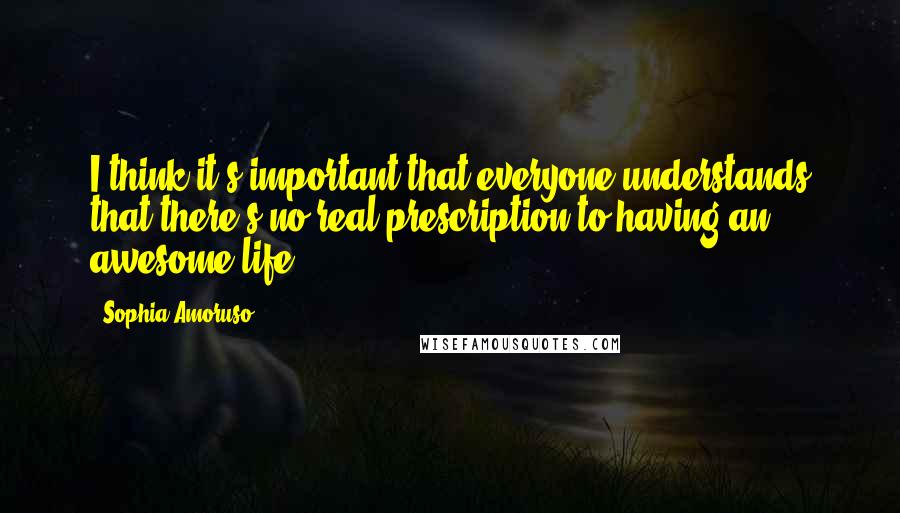 Sophia Amoruso Quotes: I think it's important that everyone understands that there's no real prescription to having an awesome life.