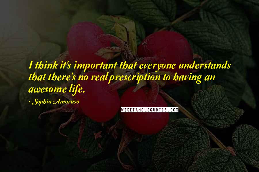 Sophia Amoruso Quotes: I think it's important that everyone understands that there's no real prescription to having an awesome life.