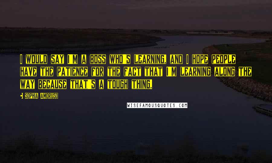 Sophia Amoruso Quotes: I would say I'm a boss who's learning, and I hope people have the patience for the fact that I'm learning along the way because that's a tough thing.