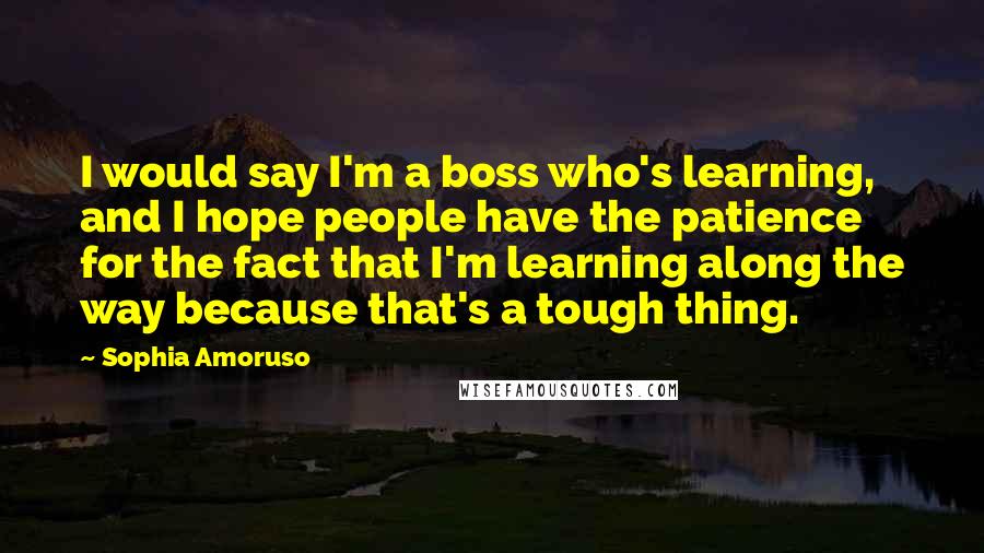 Sophia Amoruso Quotes: I would say I'm a boss who's learning, and I hope people have the patience for the fact that I'm learning along the way because that's a tough thing.