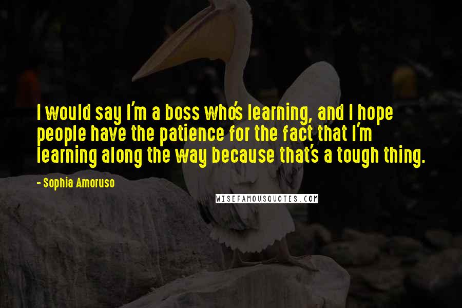 Sophia Amoruso Quotes: I would say I'm a boss who's learning, and I hope people have the patience for the fact that I'm learning along the way because that's a tough thing.