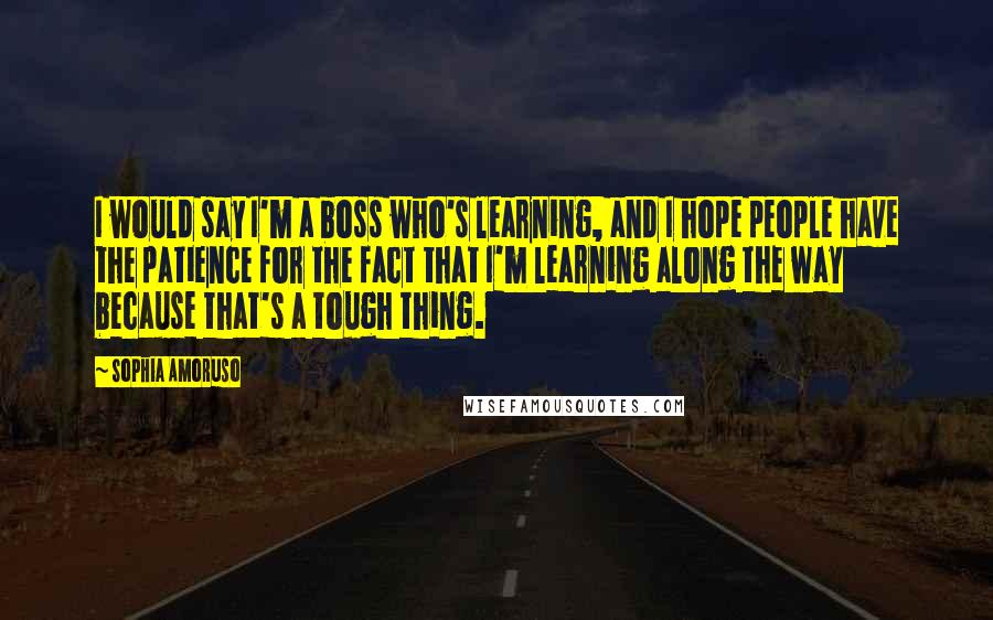 Sophia Amoruso Quotes: I would say I'm a boss who's learning, and I hope people have the patience for the fact that I'm learning along the way because that's a tough thing.