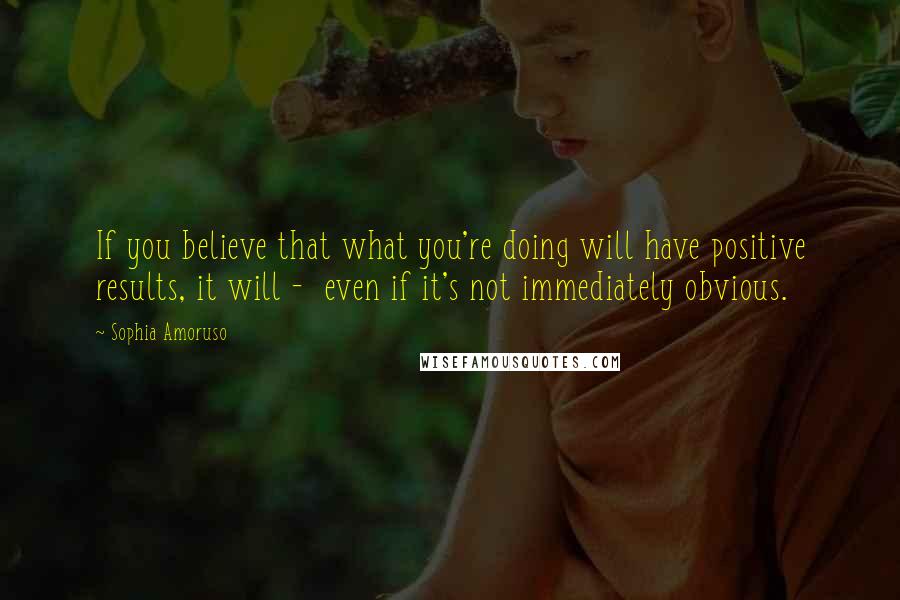 Sophia Amoruso Quotes: If you believe that what you're doing will have positive results, it will -  even if it's not immediately obvious.