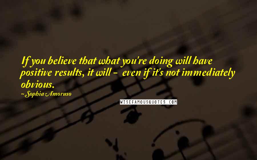 Sophia Amoruso Quotes: If you believe that what you're doing will have positive results, it will -  even if it's not immediately obvious.