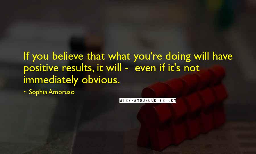 Sophia Amoruso Quotes: If you believe that what you're doing will have positive results, it will -  even if it's not immediately obvious.