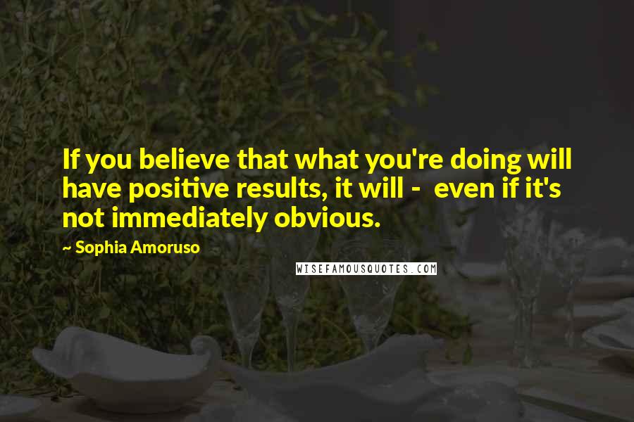 Sophia Amoruso Quotes: If you believe that what you're doing will have positive results, it will -  even if it's not immediately obvious.